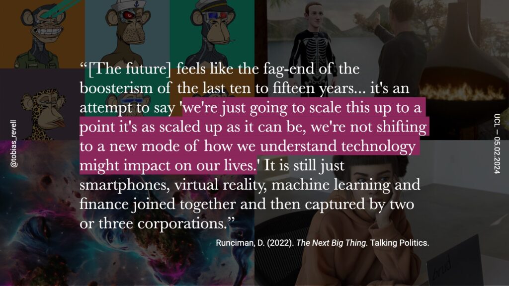 The future feels like the fog end of the boosterism of the last 10 to 15 years. It's an attempt to say we're just going to scale this up to a point as it's a scaled up as it can be, we're not shifting to a new mode of how we understand technology might impact our lives. It's still just smartphones, virtual reality, machine learning and finance, joined together, and then captured by two or three corporations