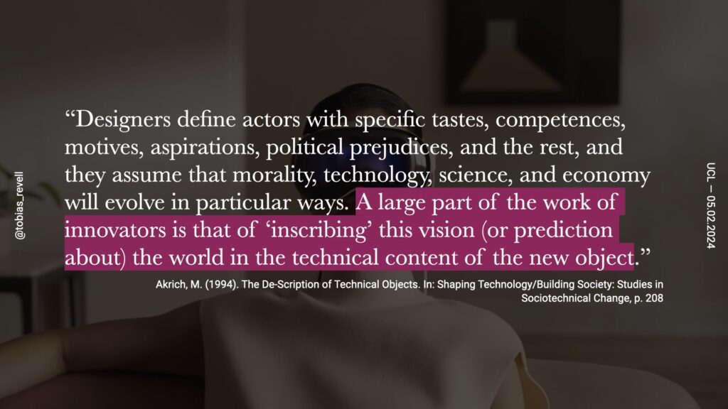 designers define actors with specific tastes, competencies, motives, aspirations, political prejudice and the rest. And they assume that morality, technology, science and economy will evolve in particular ways. A large part of the work of innovators is inscribing, a vision of the future or a prediction about the world into the technical content of a new object.