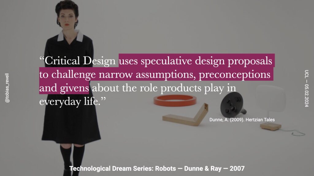 critical design uses speculative design proposals to challenge assumptions, preconceptions and Givens about role the products play in everyday life.