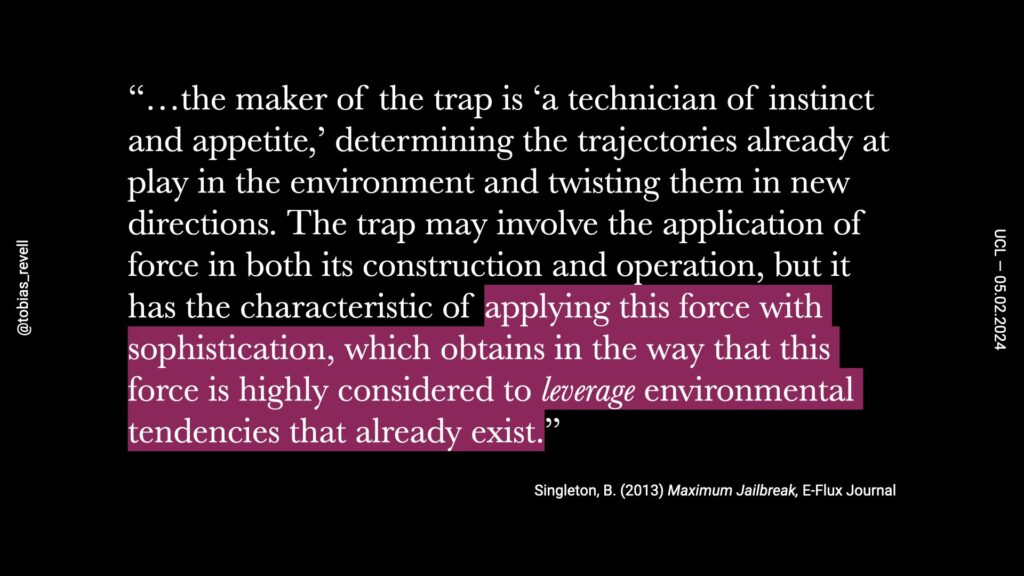the maker of a trap is a technician of instinct and appetite. Determining the trajectories already at play in the environment and twisting them in new directions. Trap may involve the application of force in both its construction operation, but it has the characteristic of applying this force with sophistication, which obtains in the way that this force is highly considered to leverage environmental tendencies that already exist