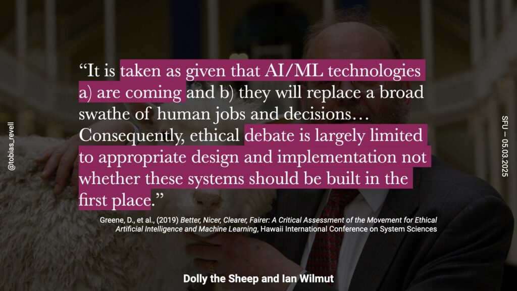 AI and machine learning technologies are assumed to be inevitable and will replace many human jobs and decisions. Consequently, ethical debates are limited to appropriate design and implementation, not whether these systems should be built in the first place.